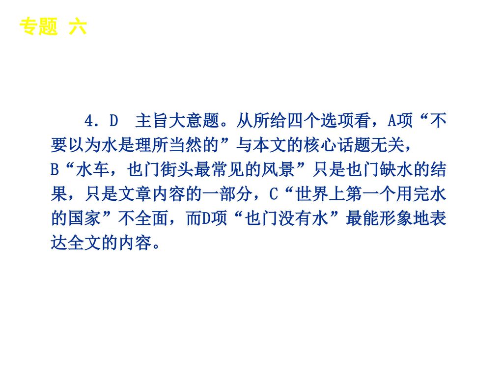 专题 六 │ 专题预测 4．D 主旨大意题。从所给四个选项看，A项 不要以为水是理所当然的 与本文的核心话题无关，B 水车，也门街头最常见的风景 只是也门缺水的结果，只是文章内容的一部分，C 世界上第一个用完水的国家 不全面，而D项 也门没有水 最能形象地表达全文的内容。