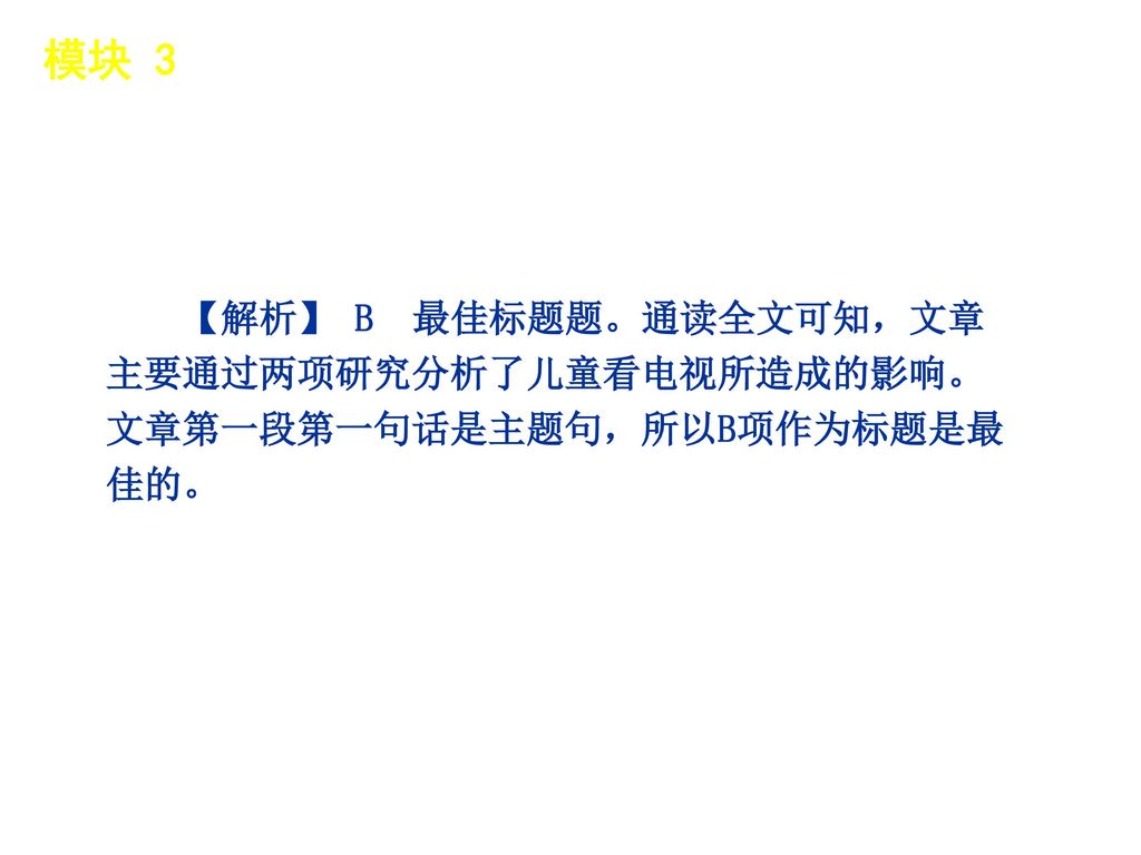 模块 3 │ 题型分类 【解析】 B 最佳标题题。通读全文可知，文章主要通过两项研究分析了儿童看电视所造成的影响。文章第一段第一句话是主题句，所以B项作为标题是最佳的。