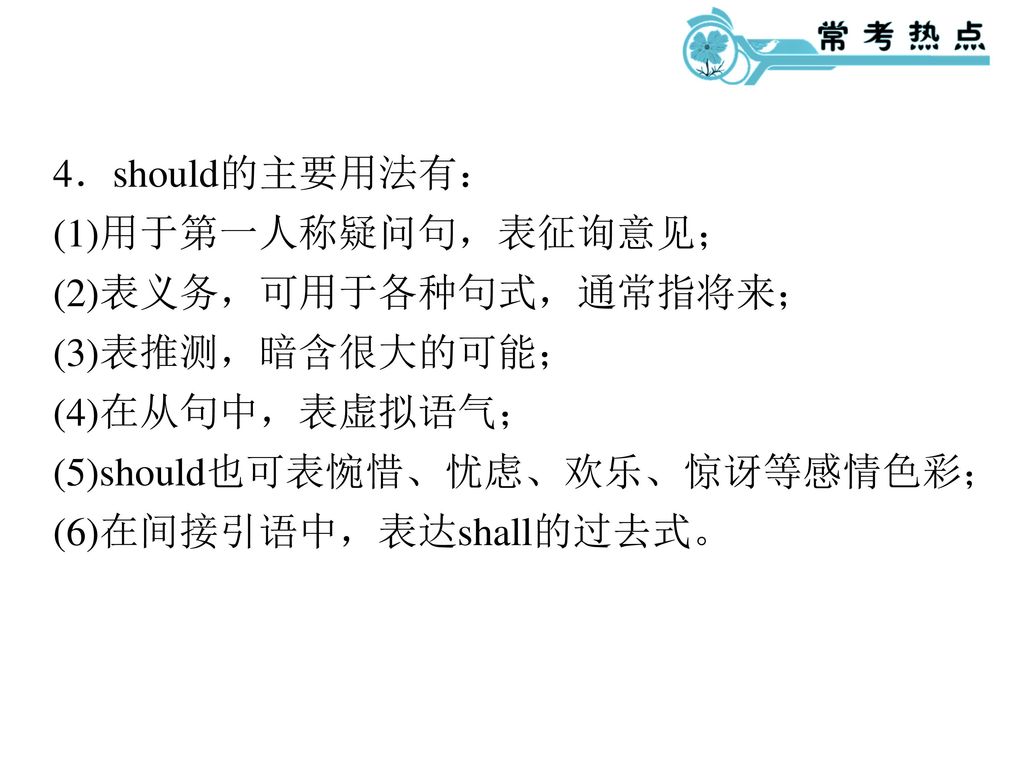 4．should的主要用法有： (1)用于第一人称疑问句，表征询意见； (2)表义务，可用于各种句式，通常指将来； (3)表推测，暗含很大的可能； (4)在从句中，表虚拟语气； (5)should也可表惋惜、忧虑、欢乐、惊讶等感情色彩；