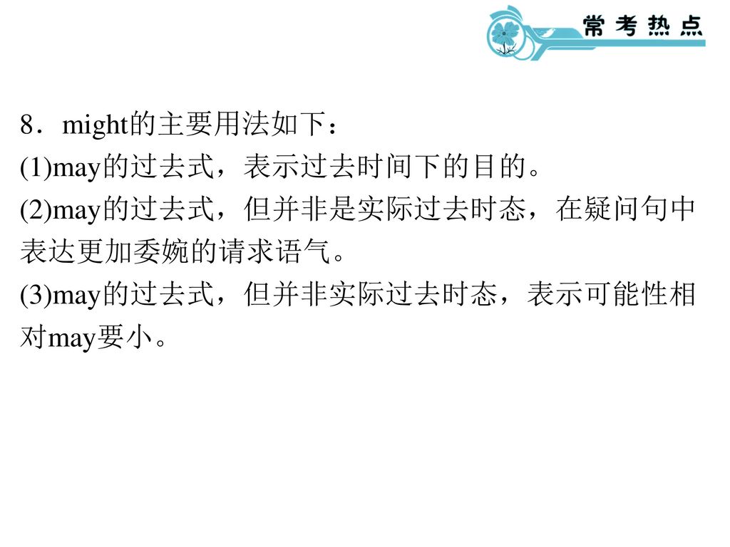 8．might的主要用法如下： (1)may的过去式，表示过去时间下的目的。 (2)may的过去式，但并非是实际过去时态，在疑问句中表达更加委婉的请求语气。 (3)may的过去式，但并非实际过去时态，表示可能性相对may要小。