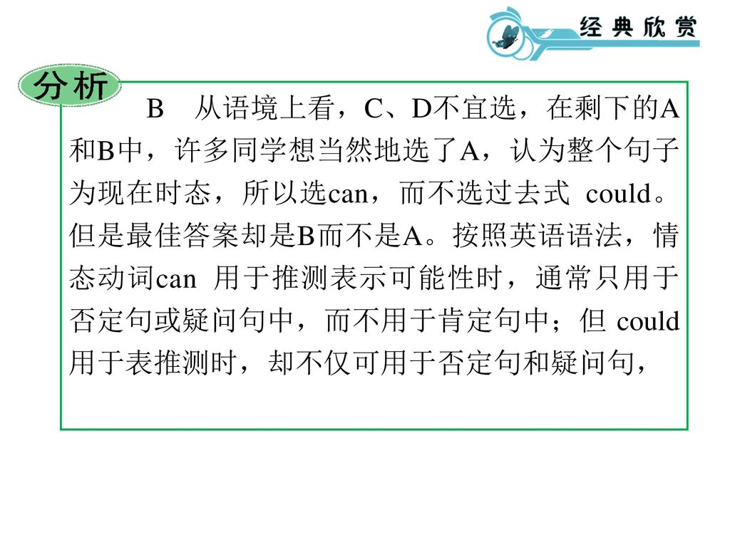 B 从语境上看，C、D不宜选，在剩下的A和B中，许多同学想当然地选了A，认为整个句子为现在时态，所以选can，而不选过去式 could。但是最佳答案却是B而不是A。按照英语语法，情态动词can 用于推测表示可能性时，通常只用于否定句或疑问句中，而不用于肯定句中；但 could 用于表推测时，却不仅可用于否定句和疑问句，