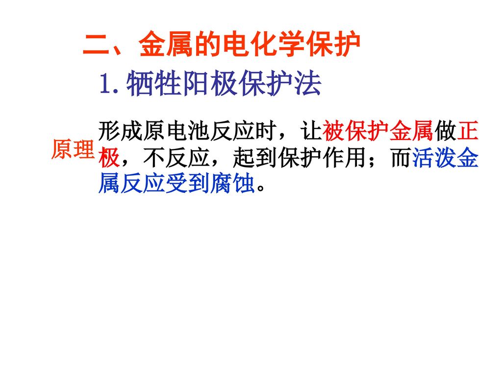 二、金属的电化学保护 1.牺牲阳极保护法 形成原电池反应时，让被保护金属做正极，不反应，起到保护作用；而活泼金属反应受到腐蚀。 原理 ：