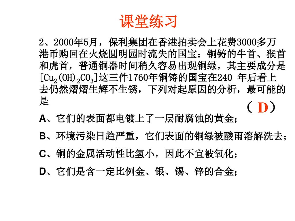 课堂练习 2、2000年5月，保利集团在香港拍卖会上花费3000多万港币购回在火烧圆明园时流失的国宝：铜铸的牛首、猴首和虎首，普通铜器时间稍久容易出现铜绿，其主要成分是[Cu2(OH)2CO3]这三件1760年铜铸的国宝在240 年后看上去仍然熠熠生辉不生锈，下列对起原因的分析，最可能的是.