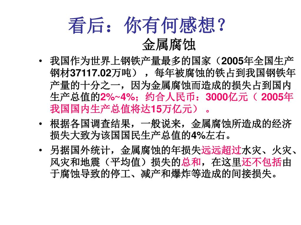 看后：你有何感想？ 金属腐蚀. 我国作为世界上钢铁产量最多的国家（2005年全国生产钢材 万吨） ，每年被腐蚀的铁占到我国钢铁年产量的十分之一，因为金属腐蚀而造成的损失占到国内生产总值的2%~4%；约合人民币：3000亿元（ 2005年我国国内生产总值将达15万亿元） 。