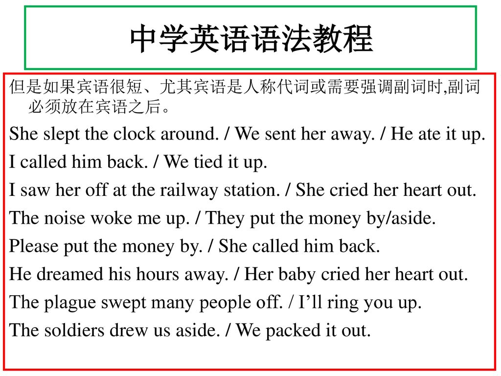 中学英语语法教程 但是如果宾语很短、尤其宾语是人称代词或需要强调副词时,副词必须放在宾语之后。 She slept the clock around. / We sent her away. / He ate it up.