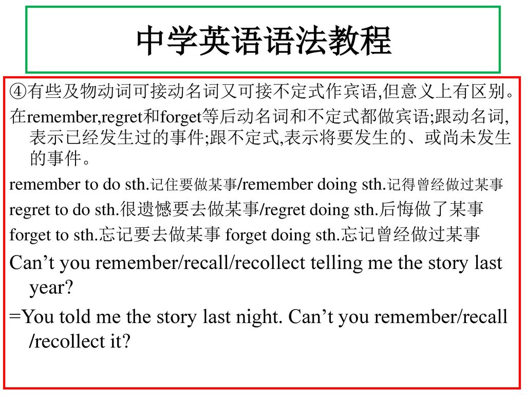 中学英语语法教程 ④有些及物动词可接动名词又可接不定式作宾语,但意义上有区别。 在remember,regret和forget等后动名词和不定式都做宾语;跟动名词,表示已经发生过的事件;跟不定式,表示将要发生的、或尚未发生的事件。