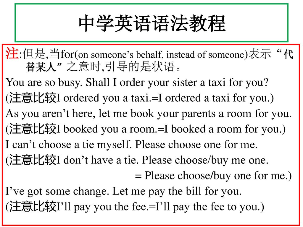 中学英语语法教程 注:但是,当for(on someone’s behalf, instead of someone)表示 代替某人 之意时,引导的是状语。 You are so busy. Shall I order your sister a taxi for you