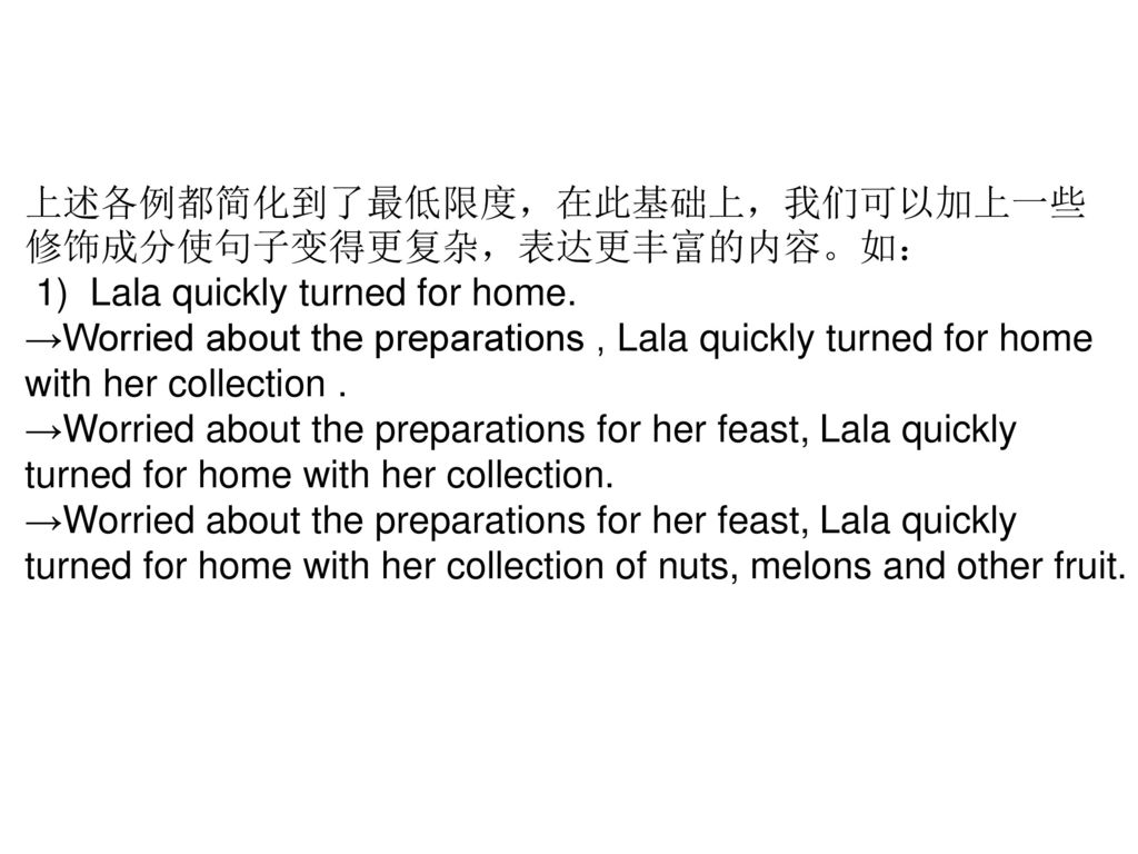 上述各例都简化到了最低限度，在此基础上，我们可以加上一些修饰成分使句子变得更复杂，表达更丰富的内容。如： 1) Lala quickly turned for home.