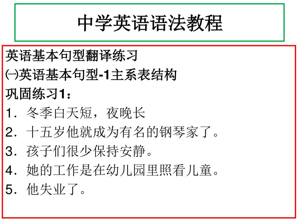 中学英语语法教程 英语基本句型翻译练习 ㈠英语基本句型-1主系表结构 巩固练习1： 1．冬季白天短，夜晚长 2．十五岁他就成为有名的钢琴家了。 3．孩子们很少保持安静。 4．她的工作是在幼儿园里照看儿童。 5．他失业了。