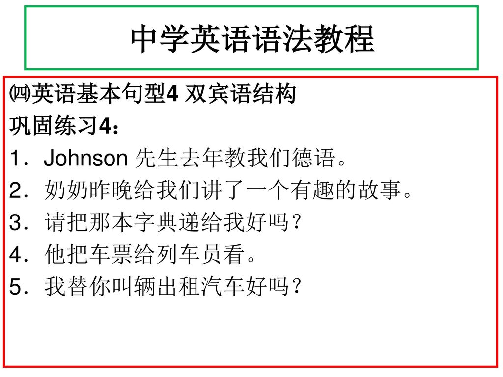 中学英语语法教程 ㈣英语基本句型4 双宾语结构 巩固练习4： 1．Johnson 先生去年教我们德语。 2．奶奶昨晚给我们讲了一个有趣的故事。 3．请把那本字典递给我好吗？ 4．他把车票给列车员看。 5．我替你叫辆出租汽车好吗？