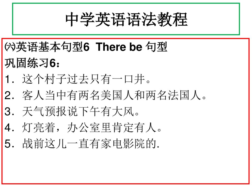 中学英语语法教程 ㈥英语基本句型6 There be 句型 巩固练习6： 1．这个村子过去只有一口井。 2．客人当中有两名美国人和两名法国人。 3．天气预报说下午有大风。 4．灯亮着，办公室里肯定有人。 5．战前这儿一直有家电影院的.