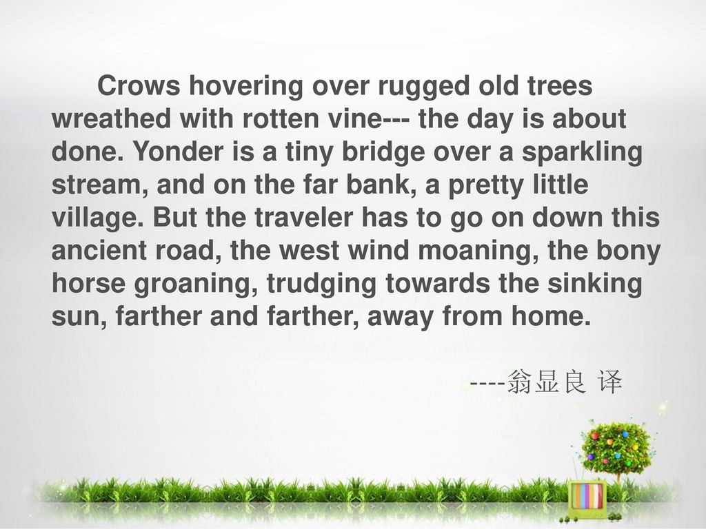 Crows hovering over rugged old trees wreathed with rotten vine--- the day is about done. Yonder is a tiny bridge over a sparkling stream, and on the far bank, a pretty little village. But the traveler has to go on down this ancient road, the west wind moaning, the bony horse groaning, trudging towards the sinking sun, farther and farther, away from home.