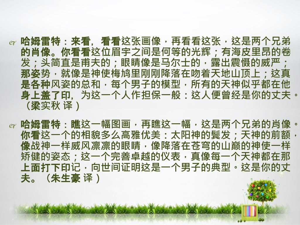 哈姆雷特：来看，看看这张画像，再看看这张，这是两个兄弟 的肖像。你看看这位眉宇之间是何等的光辉；有海皮里昂的卷 发；头简直是甫夫的；眼睛像是马尔士的，露出震慑的威严； 那姿势，就像是神使梅鸠里刚刚降落在吻着天地山顶上；这真 是各种风姿的总和，每个男子的模型，所有的天神似乎都在他 身上盖了印，为这一个人作担保一般：这人便曾经是你的丈夫。 （梁实秋 译）