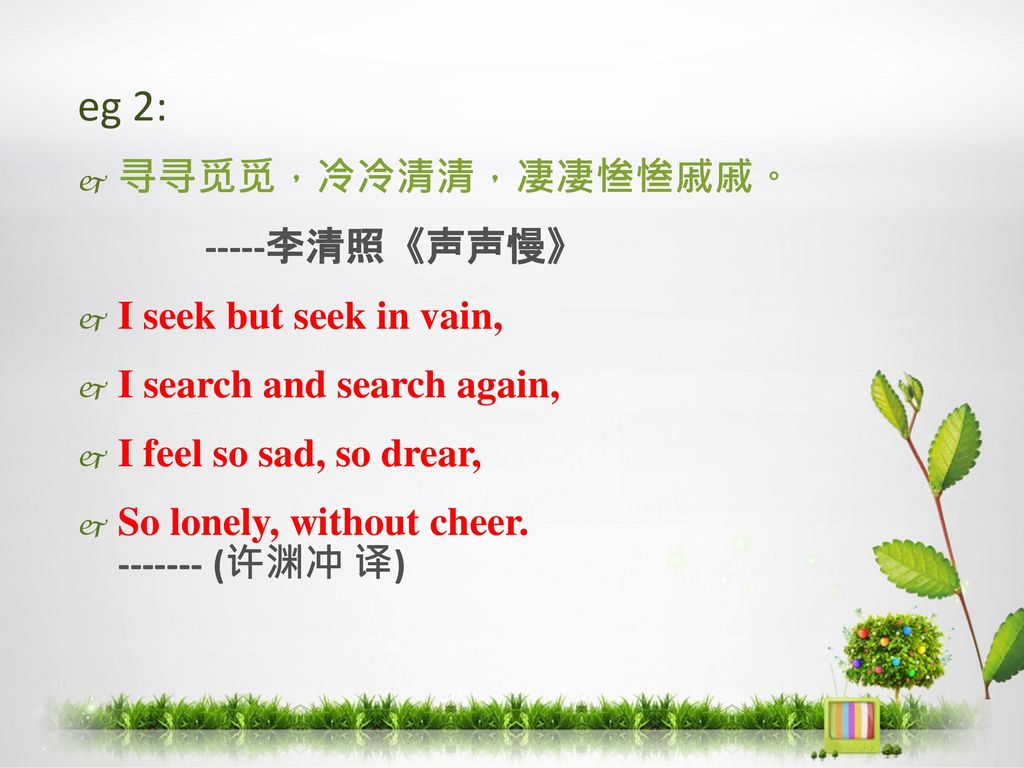 eg 2: 寻寻觅觅，冷冷清清，凄凄惨惨戚戚。 -----李清照《声声慢》 I seek but seek in vain,