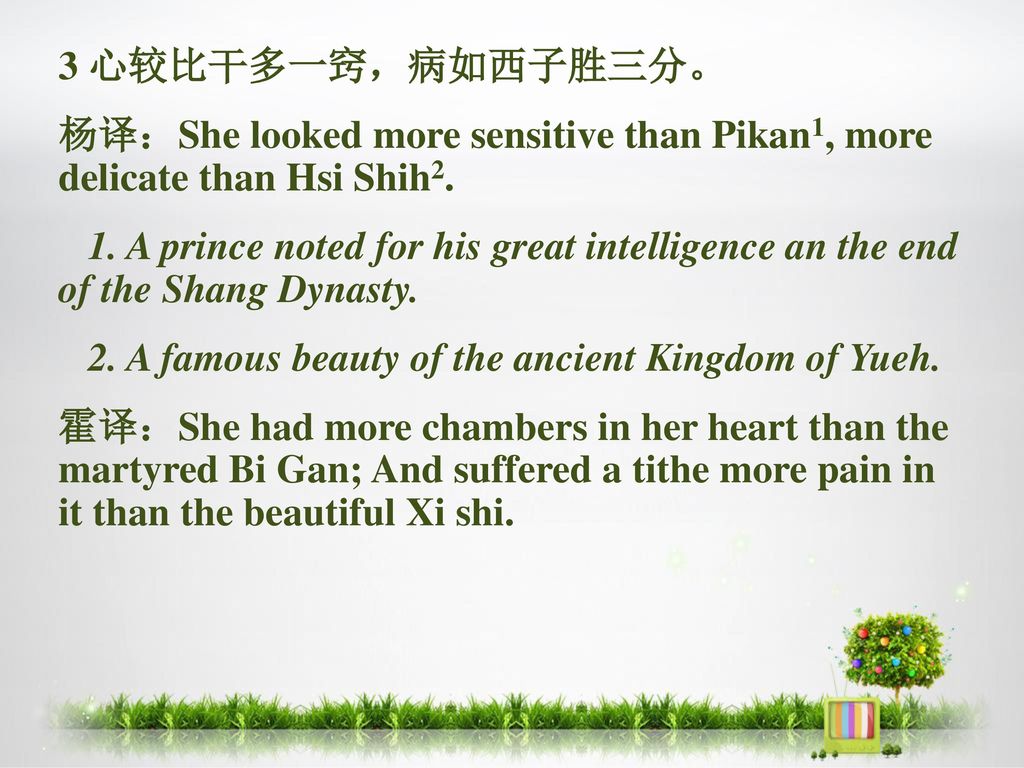 3 心较比干多一窍，病如西子胜三分。 杨译：She looked more sensitive than Pikan1, more delicate than Hsi Shih2.