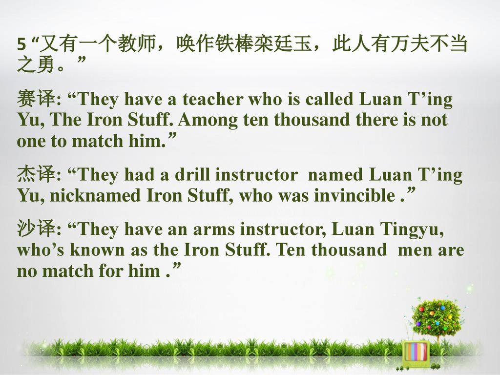 5 又有一个教师，唤作铁棒栾廷玉，此人有万夫不当 之勇。 赛译: They have a teacher who is called Luan T’ing Yu, The Iron Stuff.