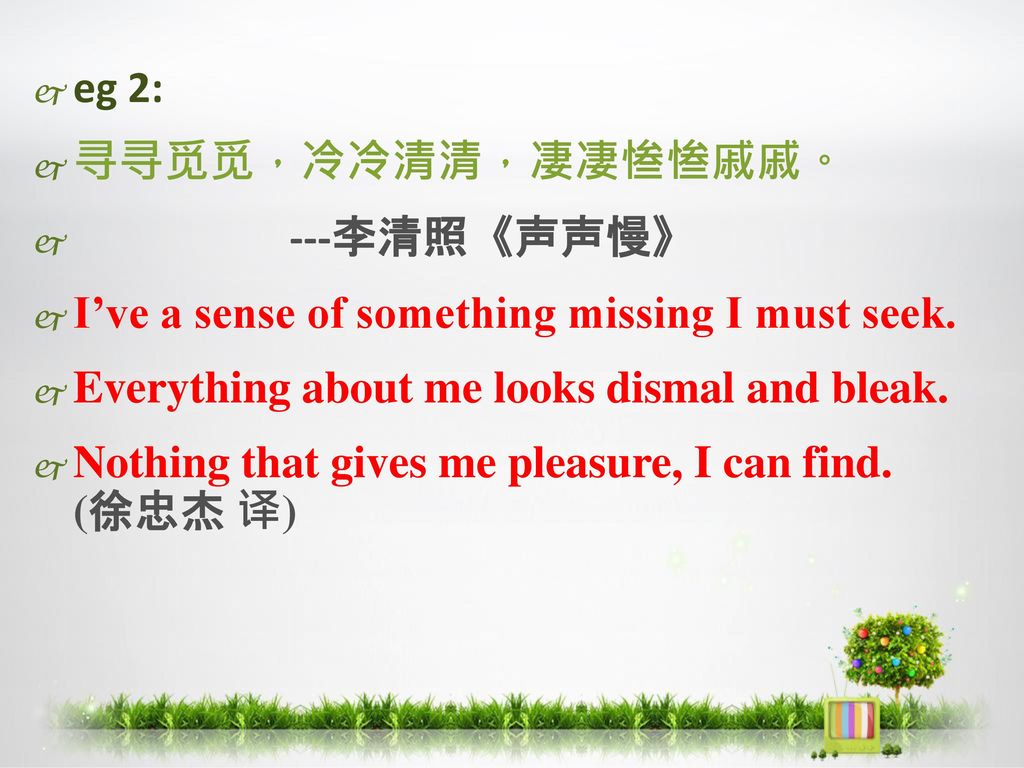 eg 2: 寻寻觅觅，冷冷清清，凄凄惨惨戚戚。 ---李清照《声声慢》 I’ve a sense of something missing I must seek. Everything about me looks dismal and bleak.