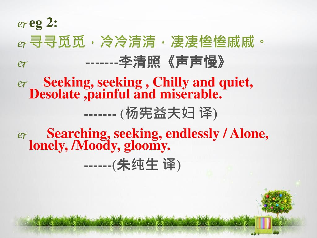 eg 2: 寻寻觅觅，冷冷清清，凄凄惨惨戚戚。 李清照《声声慢》 Seeking, seeking , Chilly and quiet, Desolate ,painful and miserable.