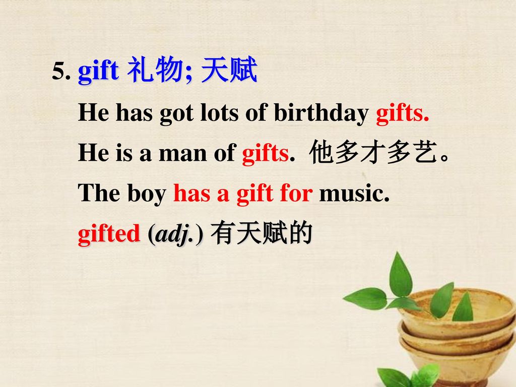 5. gift 礼物; 天赋 He has got lots of birthday gifts. He is a man of gifts. 他多才多艺。 The boy has a gift for music.