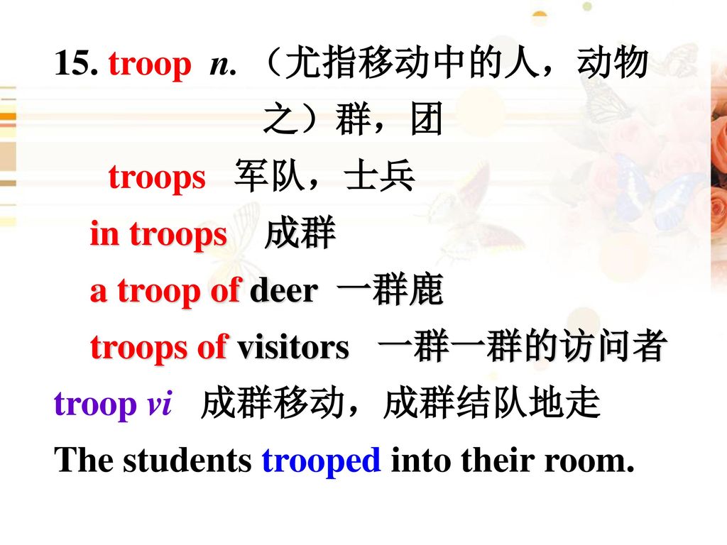 15. troop n. （尤指移动中的人，动物 之）群，团. troops 军队，士兵. in troops 成群. a troop of deer 一群鹿. troops of visitors 一群一群的访问者.