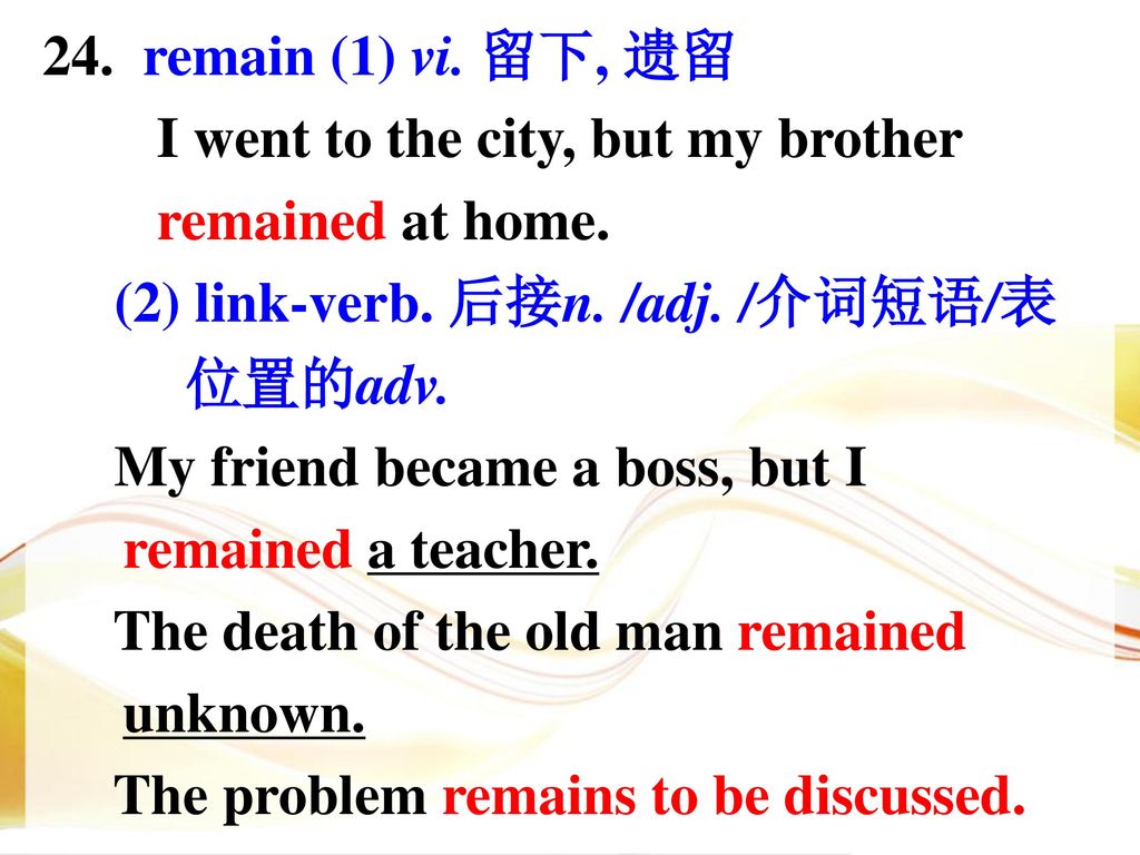 24. remain (1) vi. 留下, 遗留 I went to the city, but my brother. remained at home. (2) link-verb. 后接n. /adj. /介词短语/表.