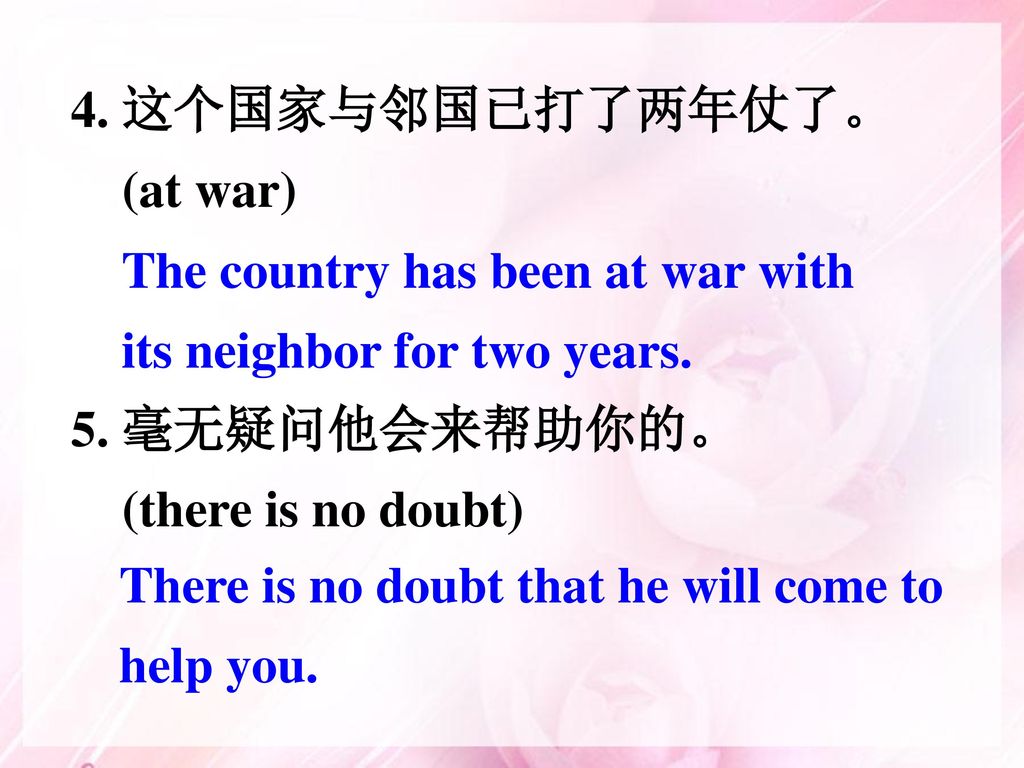 4. 这个国家与邻国已打了两年仗了。 (at war) 5. 毫无疑问他会来帮助你的。 (there is no doubt) The country has been at war with its neighbor for two years.