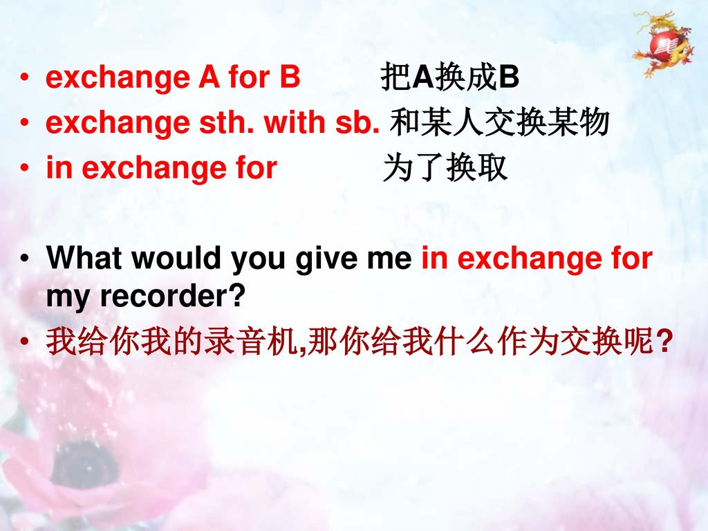 exchange A for B 把A换成B exchange sth. with sb. 和某人交换某物. in exchange for 为了换取. What would you give me in exchange for my recorder