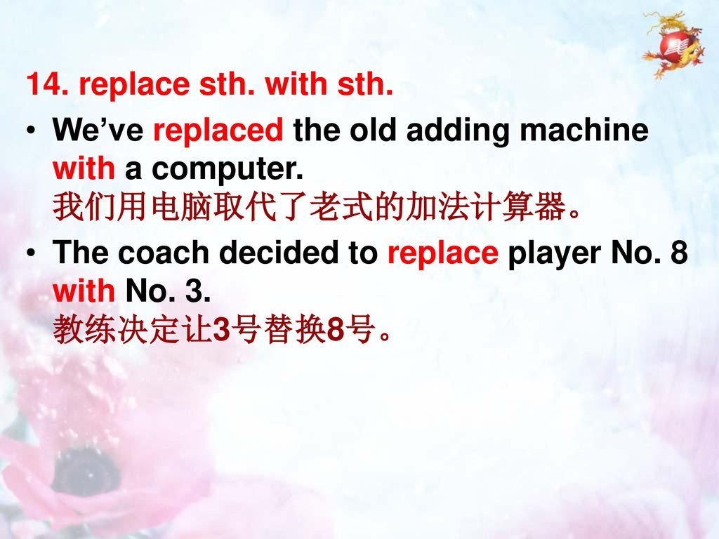 14. replace sth. with sth. We’ve replaced the old adding machine with a computer. 我们用电脑取代了老式的加法计算器。