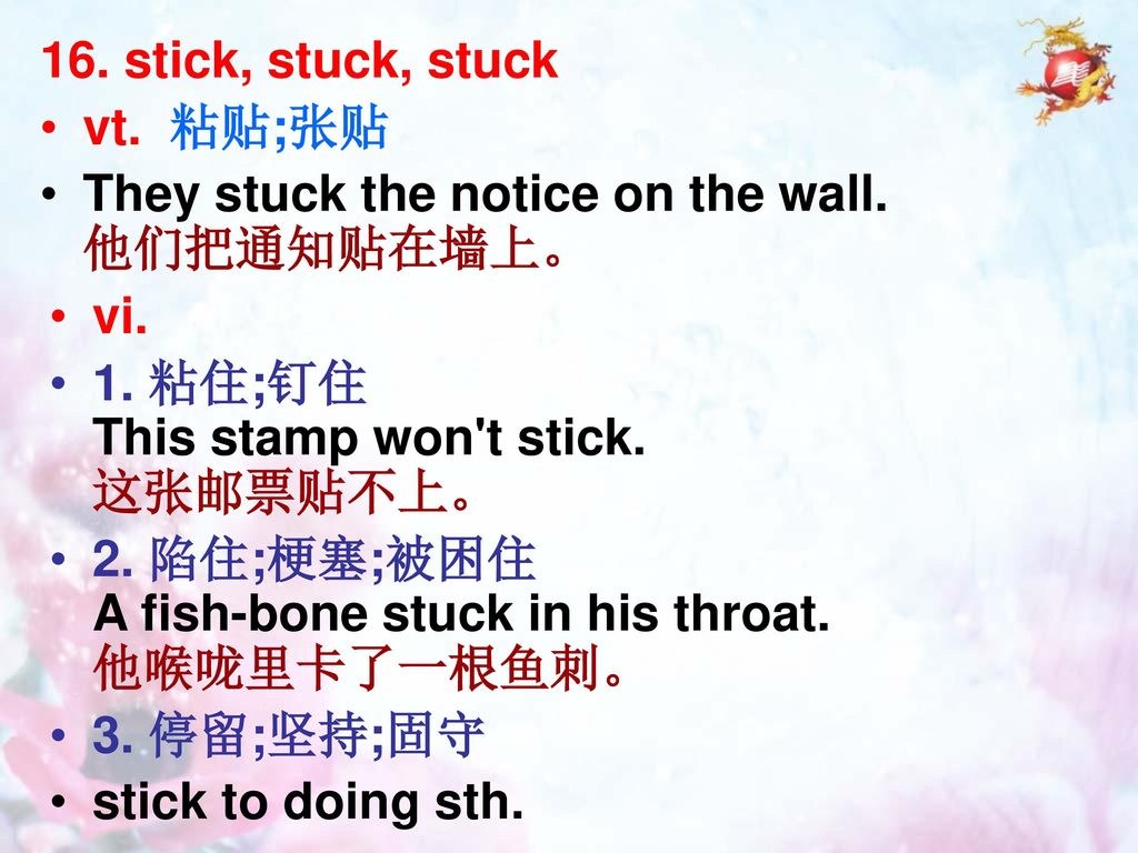 16. stick, stuck, stuck vt. 粘贴;张贴. They stuck the notice on the wall. 他们把通知贴在墙上。 vi. 1. 粘住;钉住 This stamp won t stick. 这张邮票贴不上。