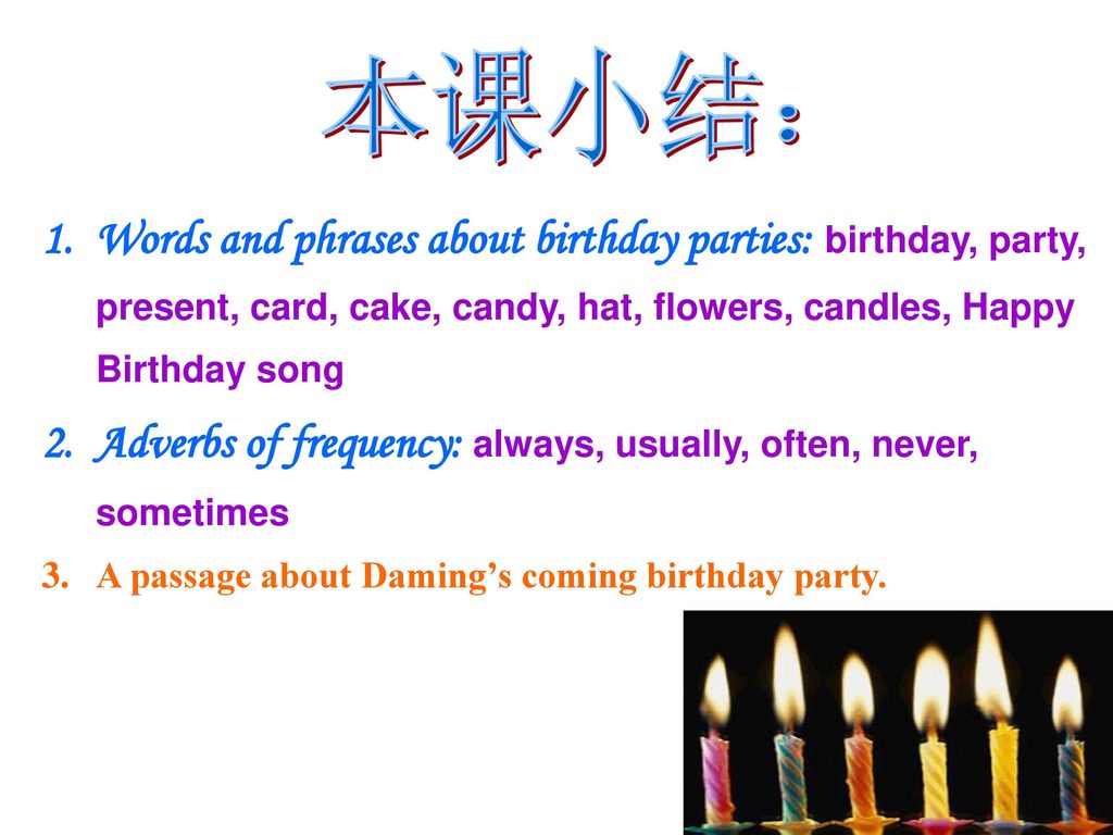 本课小结： Words and phrases about birthday parties: birthday, party, present, card, cake, candy, hat, flowers, candles, Happy Birthday song.