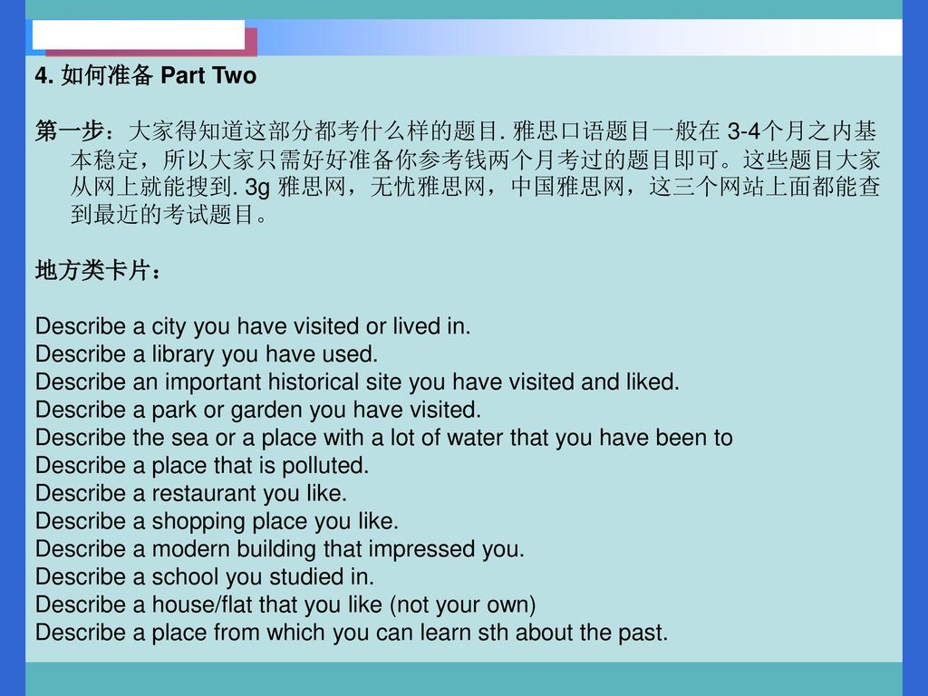 4. 如何准备 Part Two 第一步：大家得知道这部分都考什么样的题目. 雅思口语题目一般在 3-4个月之内基本稳定，所以大家只需好好准备你参考钱两个月考过的题目即可。这些题目大家从网上就能搜到. 3g 雅思网，无忧雅思网，中国雅思网，这三个网站上面都能查到最近的考试题目。