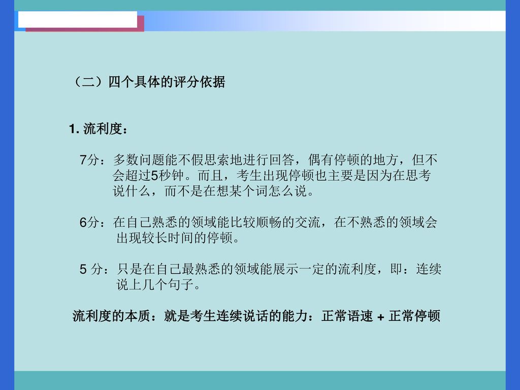 （二）四个具体的评分依据 1. 流利度： 7分：多数问题能不假思索地进行回答，偶有停顿的地方，但不. 会超过5秒钟。而且，考生出现停顿也主要是因为在思考. 说什么，而不是在想某个词怎么说。 6分：在自己熟悉的领域能比较顺畅的交流，在不熟悉的领域会.