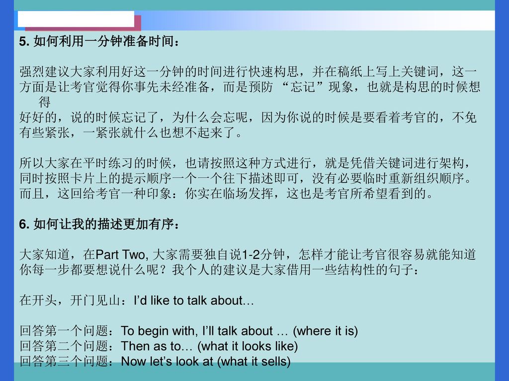 5. 如何利用一分钟准备时间： 强烈建议大家利用好这一分钟的时间进行快速构思，并在稿纸上写上关键词，这一. 方面是让考官觉得你事先未经准备，而是预防 忘记 现象，也就是构思的时候想得. 好好的，说的时候忘记了，为什么会忘呢，因为你说的时候是要看着考官的，不免.