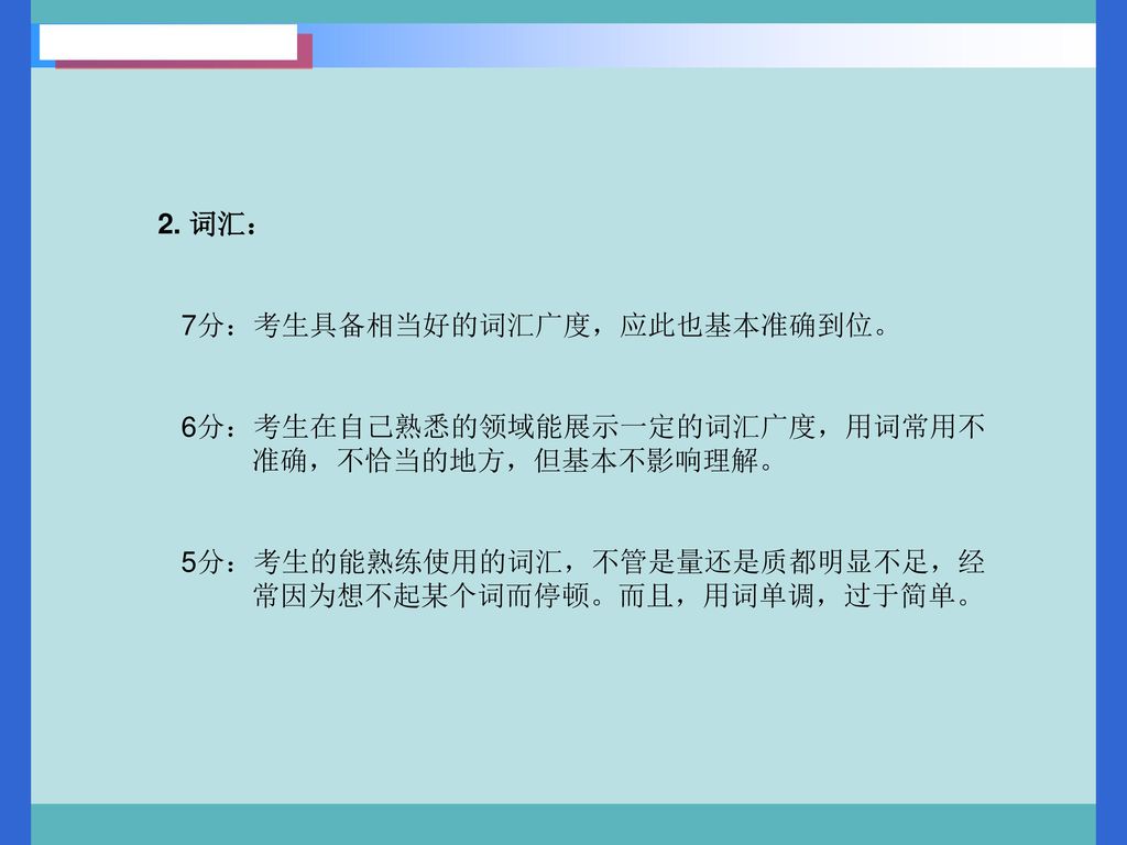 2. 词汇： 7分：考生具备相当好的词汇广度，应此也基本准确到位。 6分：考生在自己熟悉的领域能展示一定的词汇广度，用词常用不. 准确，不恰当的地方，但基本不影响理解。 5分：考生的能熟练使用的词汇，不管是量还是质都明显不足，经.