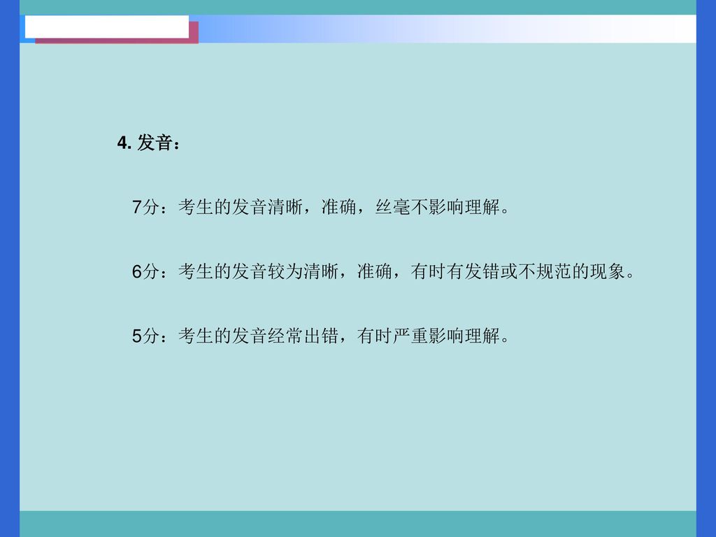 4. 发音： 7分：考生的发音清晰，准确，丝毫不影响理解。 6分：考生的发音较为清晰，准确，有时有发错或不规范的现象。 5分：考生的发音经常出错，有时严重影响理解。