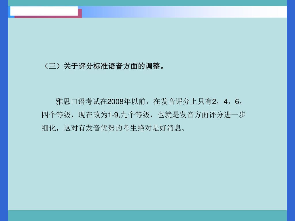 （三）关于评分标准语音方面的调整。 雅思口语考试在2008年以前，在发音评分上只有2，4，6，四个等级，现在改为1-9,九个等级，也就是发音方面评分进一步细化，这对有发音优势的考生绝对是好消息。