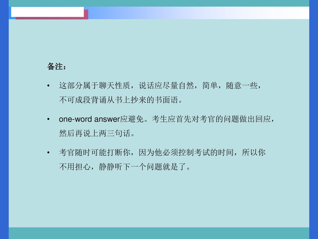 备注： 这部分属于聊天性质，说话应尽量自然，简单，随意一些，不可成段背诵从书上抄来的书面语。 one-word answer应避免。考生应首先对考官的问题做出回应，然后再说上两三句话。 考官随时可能打断你，因为他必须控制考试的时间，所以你不用担心，静静听下一个问题就是了。