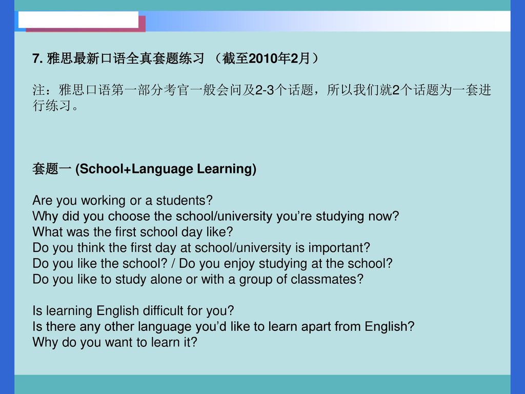 7. 雅思最新口语全真套题练习 （截至2010年2月） 注：雅思口语第一部分考官一般会问及2-3个话题，所以我们就2个话题为一套进行练习。 套题一 (School+Language Learning)