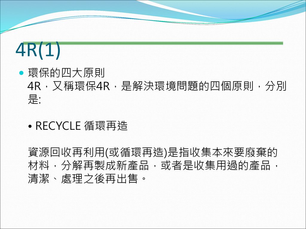4R(1) 環保的四大原則 4R，又稱環保4R，是解決環境問題的四個原則，分別是: • RECYCLE 循環再造 資源回收再利用(或循環再造)是指收集本來要廢棄的材料，分解再製成新產品，或者是收集用過的產品，清潔、處理之後再出售。