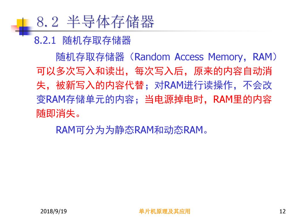 8.2 半导体存储器 随机存取存储器. 随机存取存储器（Random Access Memory，RAM）可以多次写入和读出，每次写入后，原来的内容自动消失，被新写入的内容代替；对RAM进行读操作，不会改变RAM存储单元的内容；当电源掉电时，RAM里的内容随即消失。