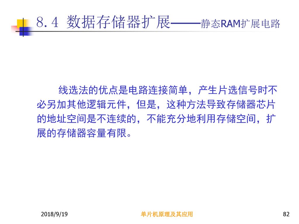 8.4 数据存储器扩展——静态RAM扩展电路 线选法的优点是电路连接简单，产生片选信号时不必另加其他逻辑元件，但是，这种方法导致存储器芯片的地址空间是不连续的，不能充分地利用存储空间，扩展的存储器容量有限。