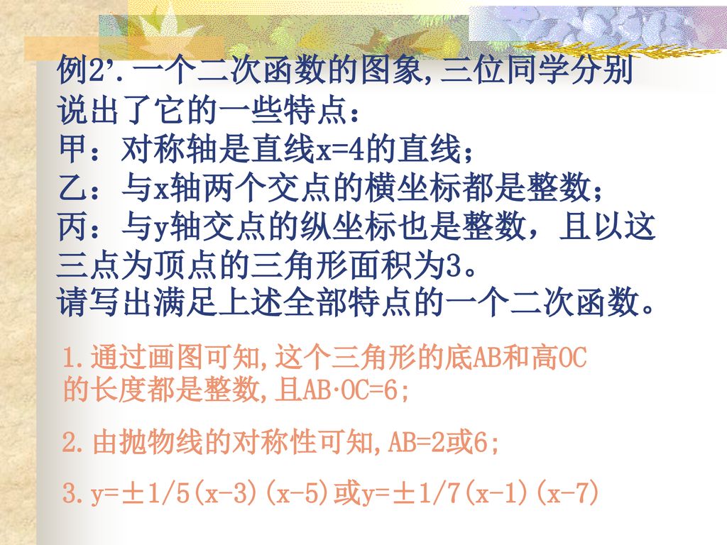 例2’.一个二次函数的图象,三位同学分别说出了它的一些特点： 甲：对称轴是直线x=4的直线； 乙：与x轴两个交点的横坐标都是整数； 丙：与y轴交点的纵坐标也是整数，且以这三点为顶点的三角形面积为3。 请写出满足上述全部特点的一个二次函数。