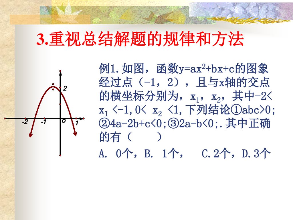 3.重视总结解题的规律和方法 例1.如图，函数y=ax2+bx+c的图象经过点（-1，2），且与x轴的交点的横坐标分别为，x1，x2，其中-2< x1 <-1,0< x2 <1,下列结论①abc>0;②4a-2b+c<0;③2a-b<0;.其中正确的有（ ）