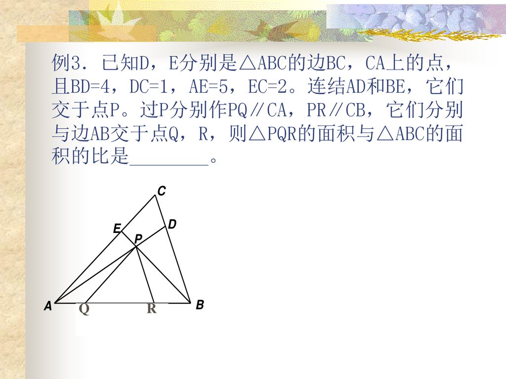 例3．已知D，E分别是△ABC的边BC，CA上的点，且BD=4，DC=1，AE=5，EC=2。连结AD和BE，它们交于点P。过P分别作PQ∥CA，PR∥CB，它们分别与边AB交于点Q，R，则△PQR的面积与△ABC的面积的比是________。