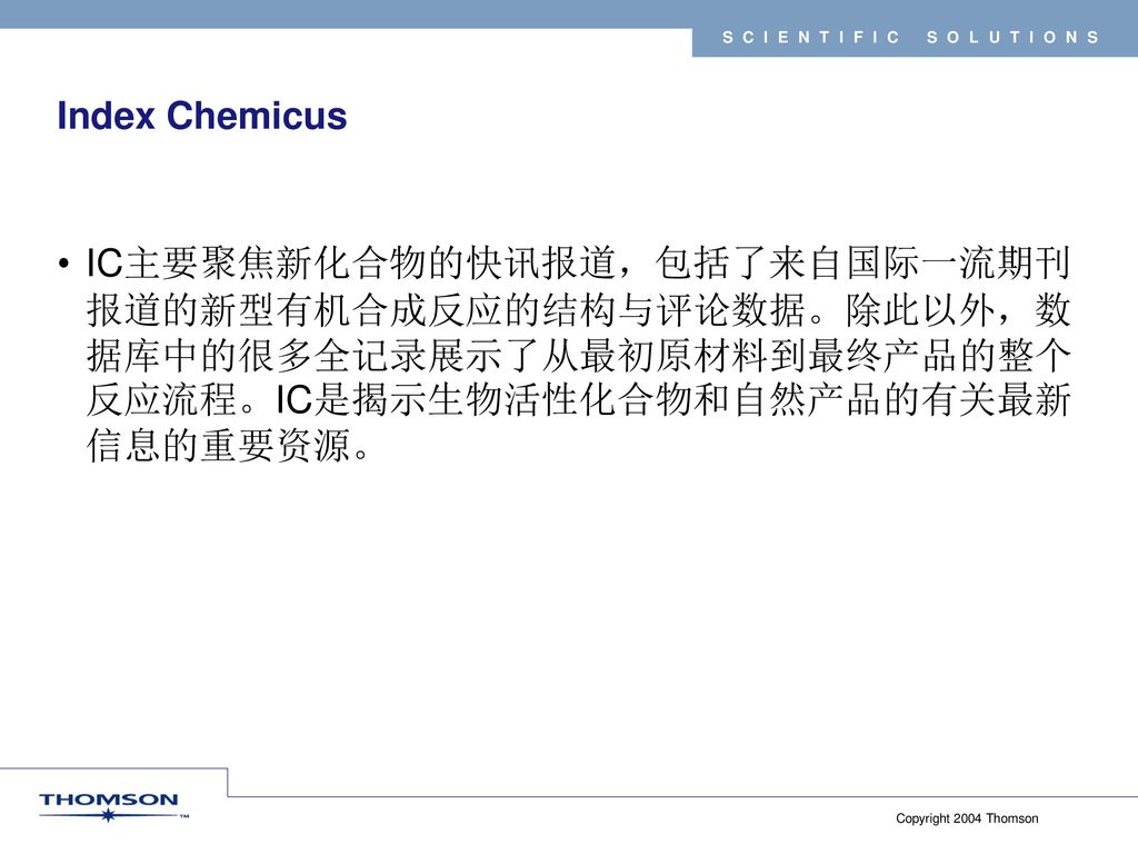 Index Chemicus IC主要聚焦新化合物的快讯报道，包括了来自国际一流期刊报道的新型有机合成反应的结构与评论数据。除此以外，数据库中的很多全记录展示了从最初原材料到最终产品的整个反应流程。IC是揭示生物活性化合物和自然产品的有关最新信息的重要资源。