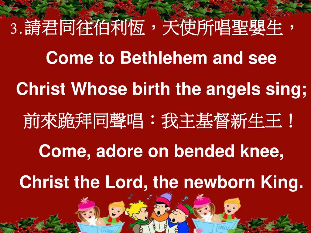 3.請君同往伯利恆，天使所唱聖嬰生，Come to Bethlehem and see Christ Whose birth the angels sing; 前來跪拜同聲唱：我主基督新生王！Come, adore on bended knee, Christ the Lord, the newborn King.