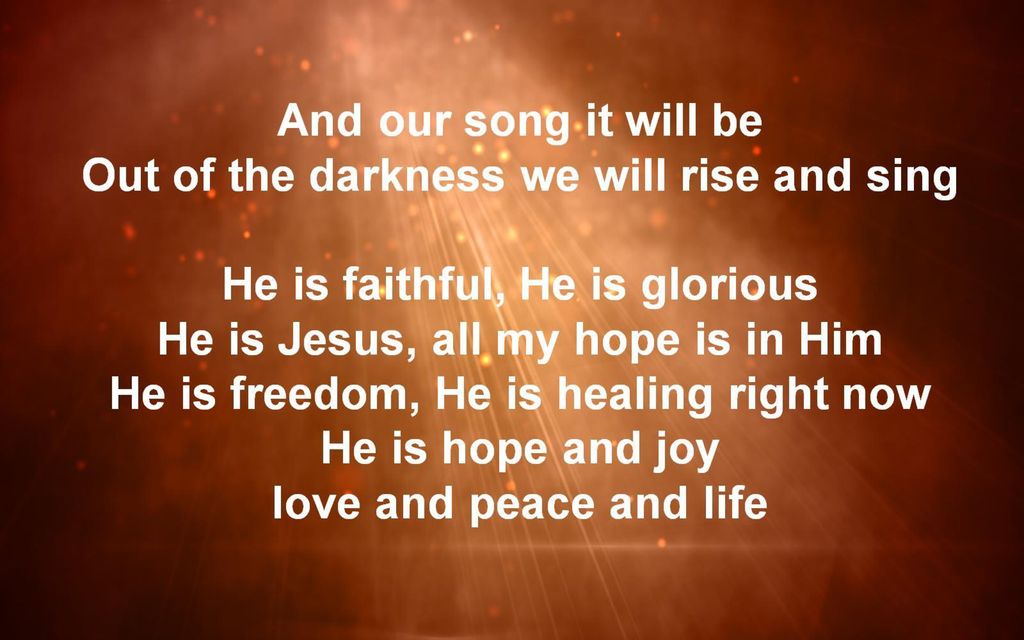 And our song it will be Out of the darkness we will rise and sing He is faithful, He is glorious He is Jesus, all my hope is in Him He is freedom, He is healing right now He is hope and joy love and peace and life