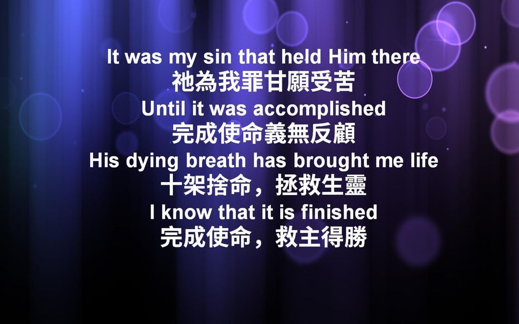 It was my sin that held Him there 祂為我罪甘願受苦 Until it was accomplished 完成使命義無反顧 His dying breath has brought me life 十架捨命，拯救生靈 I know that it is finished 完成使命，救主得勝