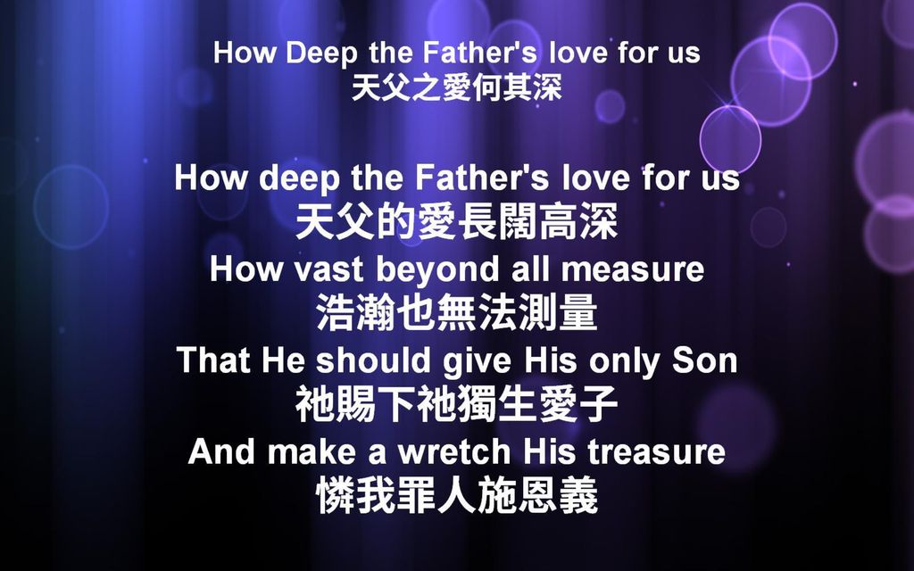 How Deep the Father s love for us 天父之愛何其深 How deep the Father s love for us 天父的愛長闊高深 How vast beyond all measure 浩瀚也無法測量 That He should give His only Son 祂賜下祂獨生愛子 And make a wretch His treasure 憐我罪人施恩義