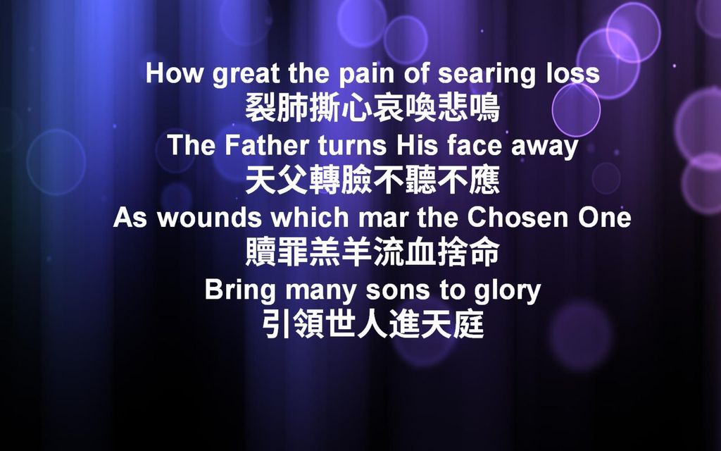How great the pain of searing loss 裂肺撕心哀喚悲鳴 The Father turns His face away 天父轉臉不聽不應 As wounds which mar the Chosen One 贖罪羔羊流血捨命 Bring many sons to glory 引領世人進天庭